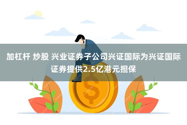 加杠杆 炒股 兴业证券子公司兴证国际为兴证国际证券提供2.5亿港元担保