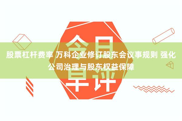 股票杠杆费率 万科企业修订股东会议事规则 强化公司治理与股东权益保障