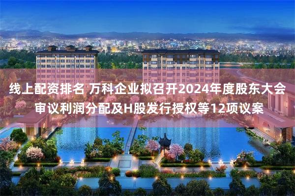 线上配资排名 万科企业拟召开2024年度股东大会 审议利润分配及H股发行授权等12项议案
