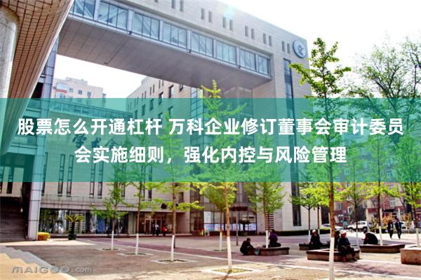 股票怎么开通杠杆 万科企业修订董事会审计委员会实施细则，强化内控与风险管理