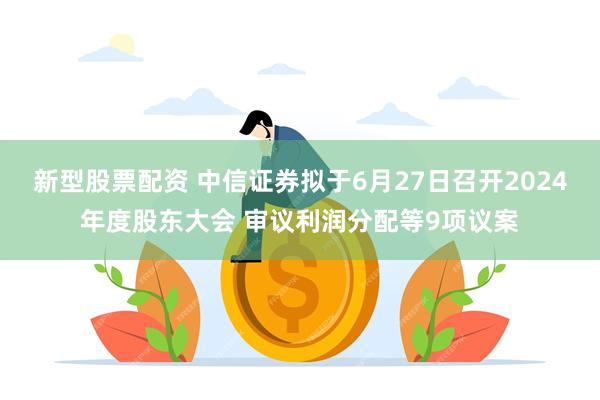 新型股票配资 中信证券拟于6月27日召开2024年度股东大会 审议利润分配等9项议案