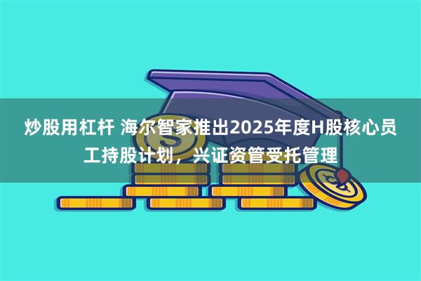 炒股用杠杆 海尔智家推出2025年度H股核心员工持股计划，兴证资管受托管理