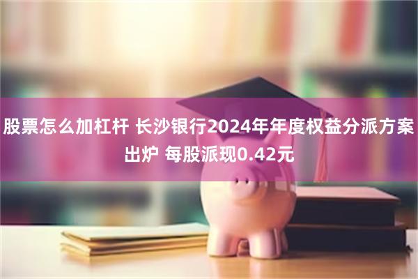 股票怎么加杠杆 长沙银行2024年年度权益分派方案出炉 每股派现0.42元