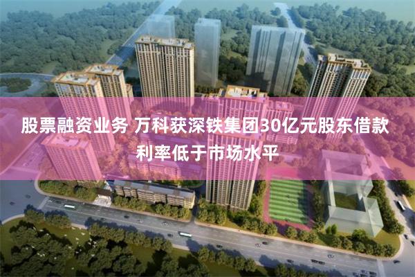 股票融资业务 万科获深铁集团30亿元股东借款 利率低于市场水平