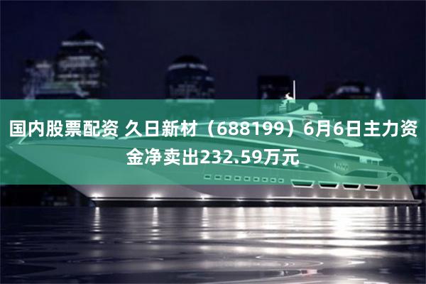 国内股票配资 久日新材（688199）6月6日主力资金净卖出232.59万元