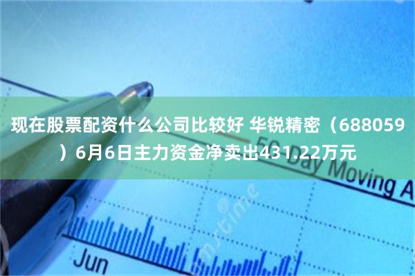 现在股票配资什么公司比较好 华锐精密（688059）6月6日主力资金净卖出431.22万元