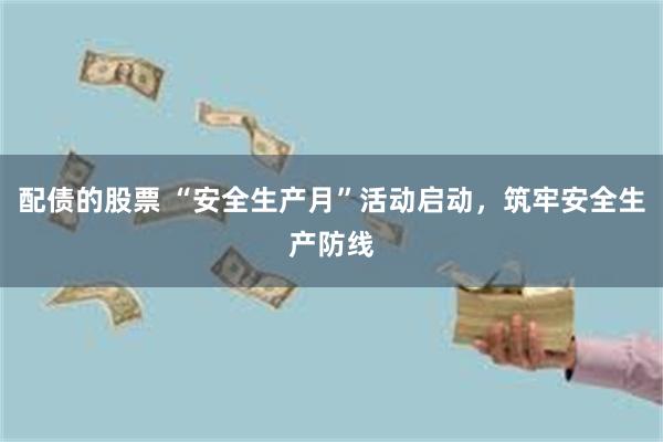 配债的股票 “安全生产月”活动启动，筑牢安全生产防线