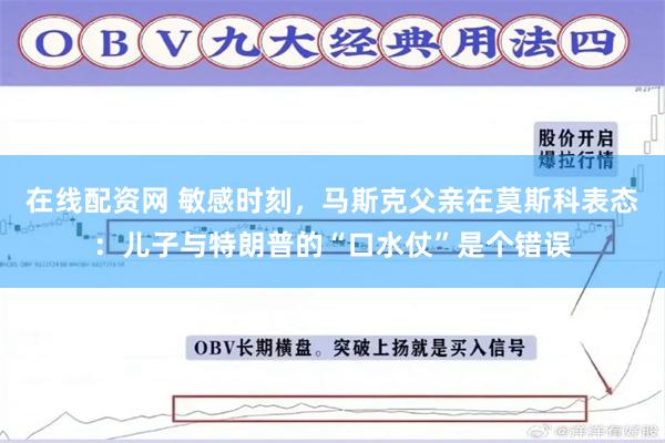 在线配资网 敏感时刻，马斯克父亲在莫斯科表态：儿子与特朗普的“口水仗”是个错误