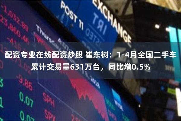 配资专业在线配资炒股 崔东树：1-4月全国二手车累计交易量631万台，同比增0.5%