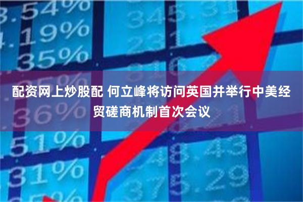 配资网上炒股配 何立峰将访问英国并举行中美经贸磋商机制首次会议