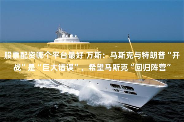股票配资哪个平台最好 万斯：马斯克与特朗普“开战”是“巨大错误”，希望马斯克“回归阵营”