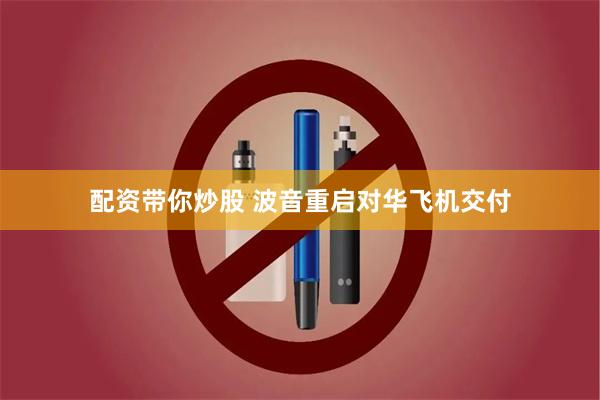 配资带你炒股 波音重启对华飞机交付