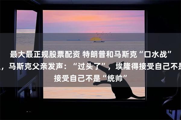 最大最正规股票配资 特朗普和马斯克“口水战”持续升级，马斯克父亲发声：“过头了”，埃隆得接受自己不是“统帅”