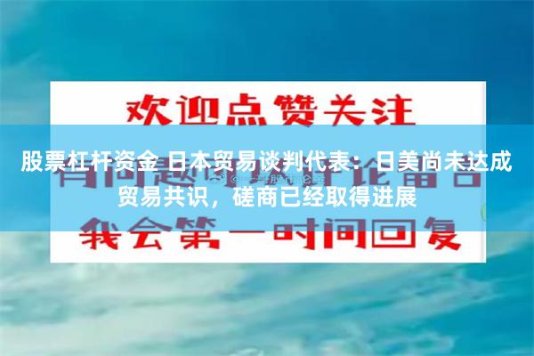 股票杠杆资金 日本贸易谈判代表：日美尚未达成贸易共识，磋商已经取得进展