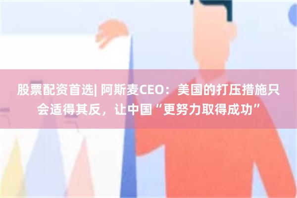 股票配资首选| 阿斯麦CEO：美国的打压措施只会适得其反，让中国“更努力取得成功”