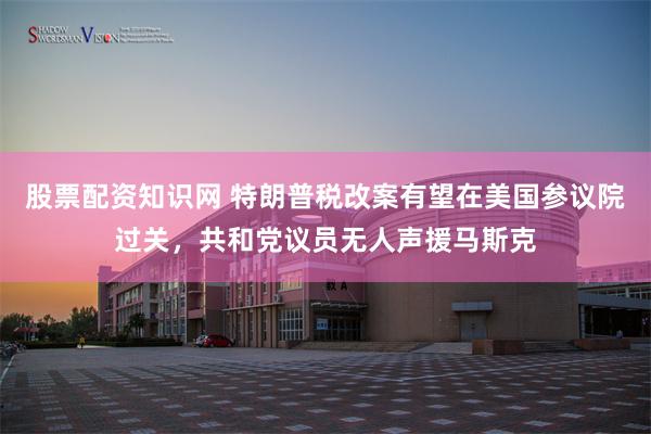 股票配资知识网 特朗普税改案有望在美国参议院过关，共和党议员无人声援马斯克