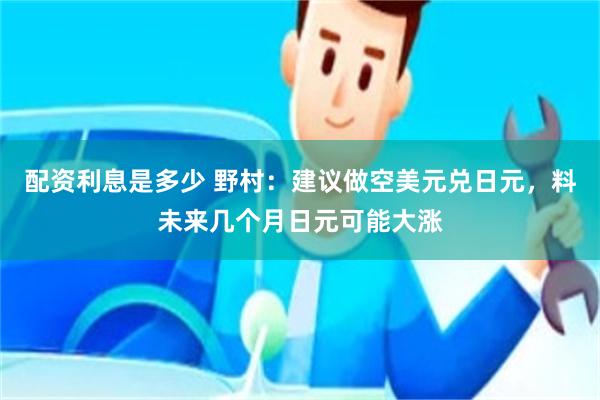 配资利息是多少 野村：建议做空美元兑日元，料未来几个月日元可能大涨