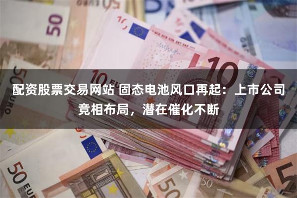 配资股票交易网站 固态电池风口再起：上市公司竞相布局，潜在催化不断