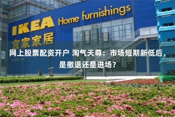 网上股票配资开户 淘气天尊：市场短期新低后，是撤退还是进场？