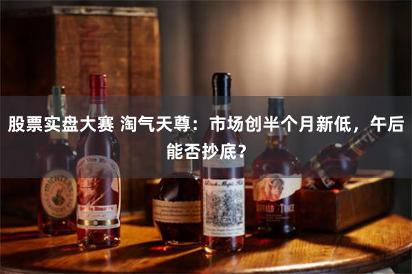 股票实盘大赛 淘气天尊：市场创半个月新低，午后能否抄底？