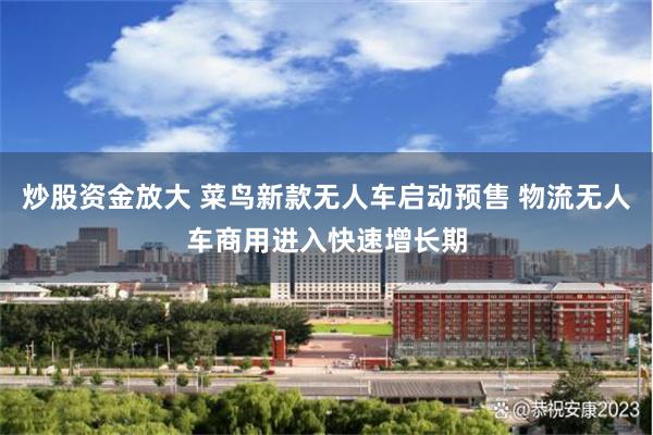 炒股资金放大 菜鸟新款无人车启动预售 物流无人车商用进入快速增长期
