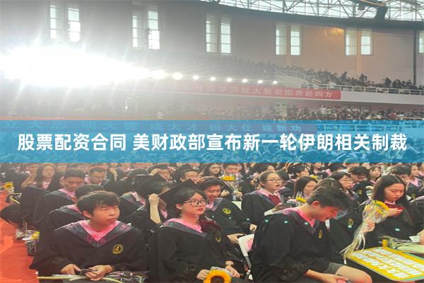 股票配资合同 美财政部宣布新一轮伊朗相关制裁