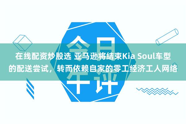 在线配资炒股选 亚马逊将结束Kia Soul车型的配送尝试，转而依赖自家的零工经济工人网络