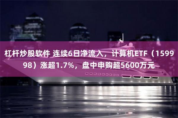 杠杆炒股软件 连续6日净流入，计算机ETF（159998）涨超1.7%，盘中申购超5600万元