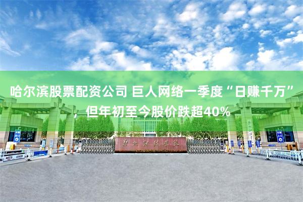 哈尔滨股票配资公司 巨人网络一季度“日赚千万”，但年初至今股价跌超40%