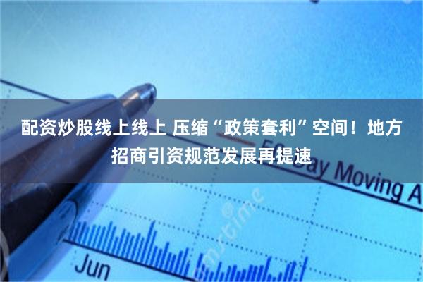 配资炒股线上线上 压缩“政策套利”空间！地方招商引资规范发展再提速