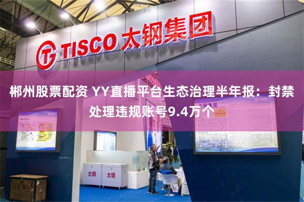 郴州股票配资 YY直播平台生态治理半年报：封禁处理违规账号9.4万个