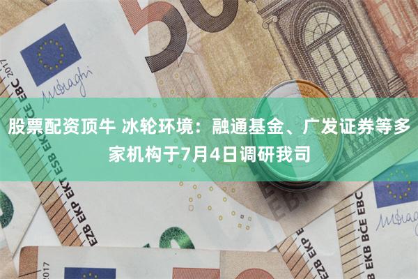 股票配资顶牛 冰轮环境：融通基金、广发证券等多家机构于7月4日调研我司