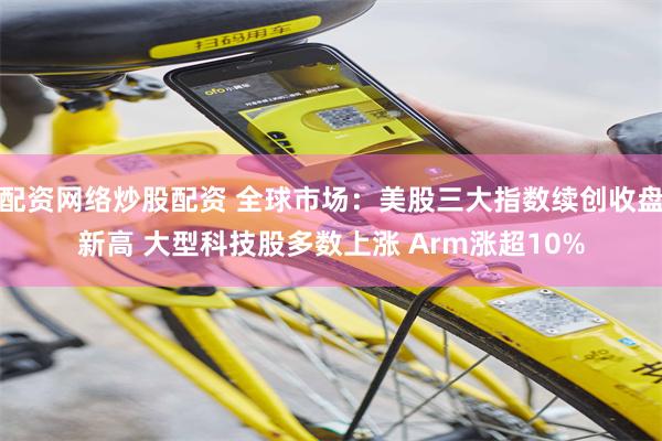 配资网络炒股配资 全球市场：美股三大指数续创收盘新高 大型科技股多数上涨 Arm涨超10%