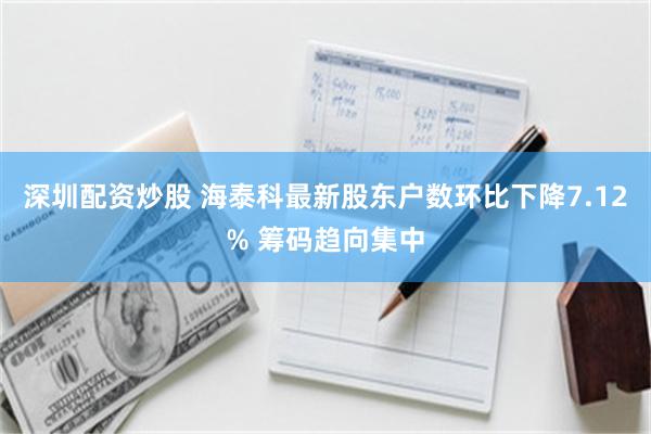 深圳配资炒股 海泰科最新股东户数环比下降7.12% 筹码趋向集中