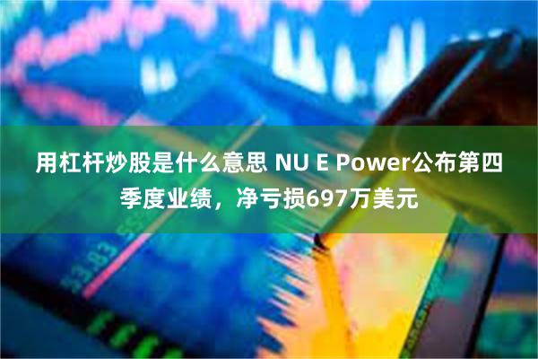 用杠杆炒股是什么意思 NU E Power公布第四季度业绩，净亏损697万美元