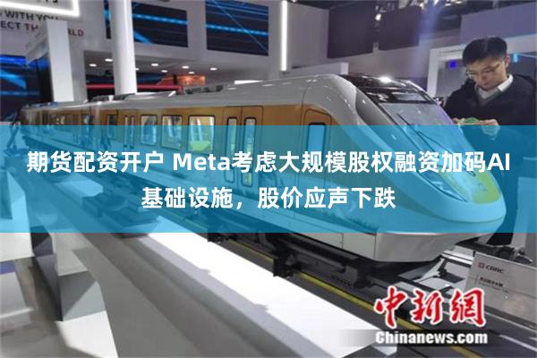 期货配资开户 Meta考虑大规模股权融资加码AI基础设施，股价应声下跌