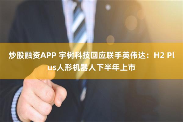 炒股融资APP 宇树科技回应联手英伟达：H2 Plus人形机器人下半年上市