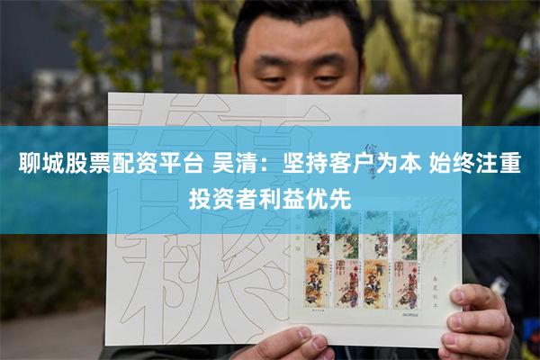 聊城股票配资平台 吴清：坚持客户为本 始终注重投资者利益优先