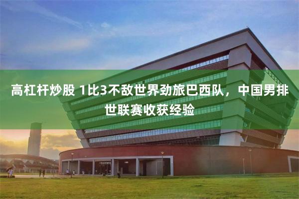 高杠杆炒股 1比3不敌世界劲旅巴西队，中国男排世联赛收获经验