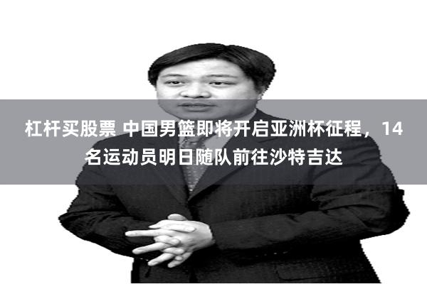 杠杆买股票 中国男篮即将开启亚洲杯征程，14名运动员明日随队前往沙特吉达