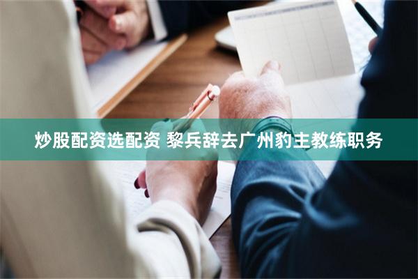 炒股配资选配资 黎兵辞去广州豹主教练职务