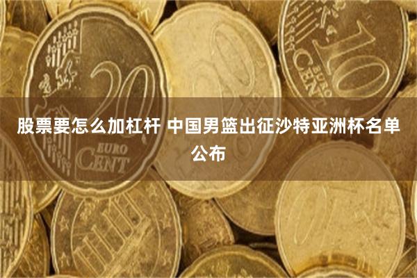 股票要怎么加杠杆 中国男篮出征沙特亚洲杯名单公布