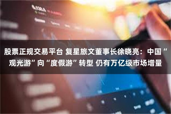 股票正规交易平台 复星旅文董事长徐晓亮：中国“观光游”向“度假游”转型 仍有万亿级市场增量