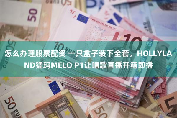 怎么办理股票配资 一只盒子装下全套，HOLLYLAND猛玛MELO P1让唱歌直播开箱即播