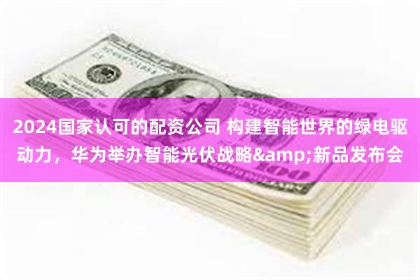 2024国家认可的配资公司 构建智能世界的绿电驱动力，华为举办智能光伏战略&新品发布会
