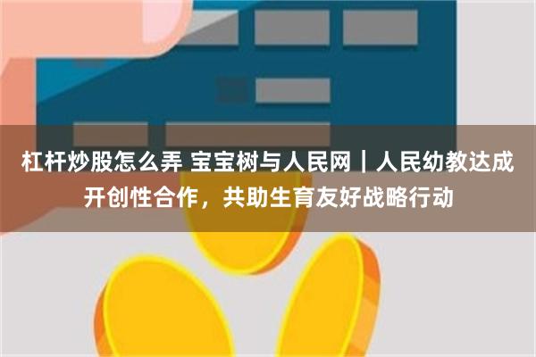 杠杆炒股怎么弄 宝宝树与人民网｜人民幼教达成开创性合作，共助生育友好战略行动