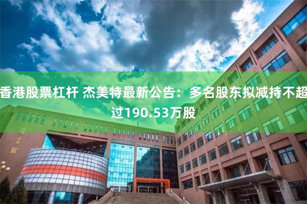 香港股票杠杆 杰美特最新公告：多名股东拟减持不超过190.53万股