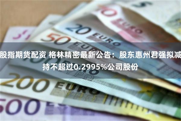 股指期货配资 格林精密最新公告:股东惠州君强拟减持不超过0.2995%公司股份