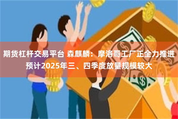 期货杠杆交易平台 森麒麟：摩洛哥工厂正全力推进预计2025年三、四季度放量规模较大