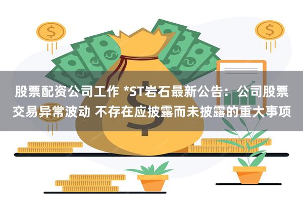 股票配资公司工作 *ST岩石最新公告：公司股票交易异常波动 不存在应披露而未披露的重大事项